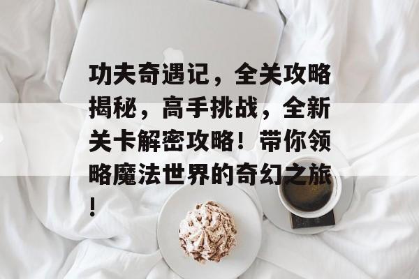 功夫奇遇记,全关攻略揭秘,高手挑战,全新关卡解密攻略!带你领略魔法世界的奇幻之旅! 功夫奇遇记,全关攻略揭秘,高手挑战,全新关卡解密攻略!带你领略魔法世界的奇幻之旅!