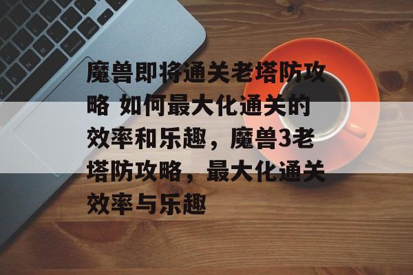 魔兽即将通关老塔防攻略 如何最大化通关的效率和乐趣,魔兽3老塔防攻略,最大化通关效率与乐趣 魔兽即将通关老塔防攻略 如何最大化通关的效率和乐趣,魔兽3老塔防攻略,最大化通关效率与乐趣
