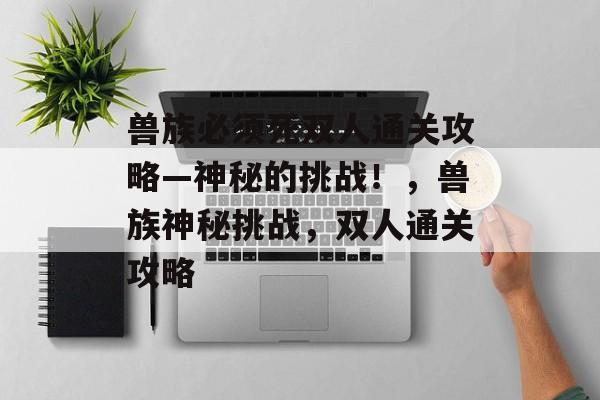 兽族必须死双人通关攻略—神秘的挑战!,兽族神秘挑战,双人通关攻略 兽族必须死双人通关攻略—神秘的挑战!,兽族神秘挑战,双人通关攻略