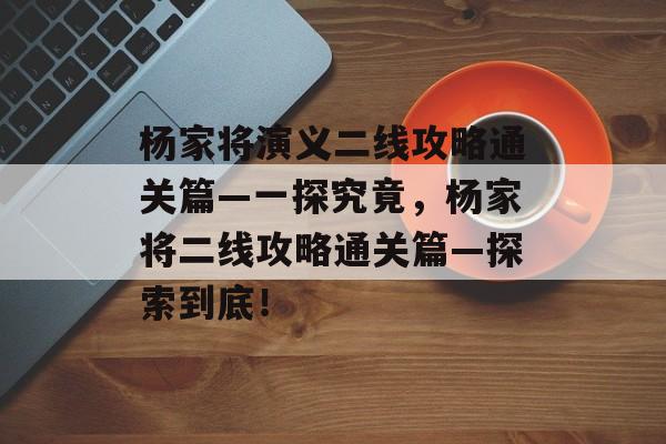 杨家将演义二线攻略通关篇—一探究竟,杨家将二线攻略通关篇—探索到底! 杨家将演义二线攻略通关篇—一探究竟,杨家将二线攻略通关篇—探索到底!