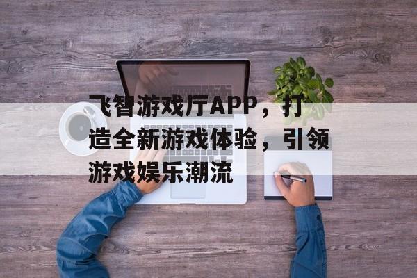 飞智游戏厅APP,打造全新游戏体验,引领游戏娱乐潮流 飞智游戏厅APP,打造全新游戏体验,引领游戏娱乐潮流