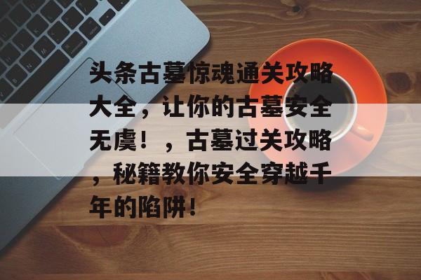 头条古墓惊魂通关攻略大全，让你的古墓安全无虞！，古墓过关攻略，秘籍教你安全穿越千年的陷阱！