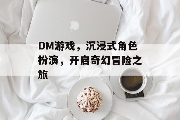 DM游戏,沉浸式角色扮演,开启奇幻冒险之旅 DM游戏,沉浸式角色扮演,开启奇幻冒险之旅