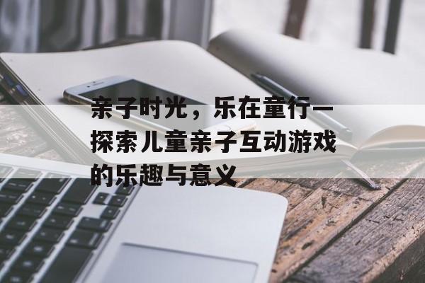 亲子时光,乐在童行—探索儿童亲子互动游戏的乐趣与意义 亲子时光,乐在童行—探索儿童亲子互动游戏的乐趣与意义