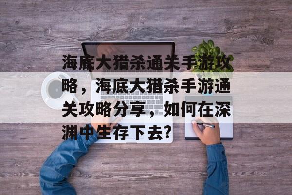 海底大猎杀通关手游攻略,海底大猎杀手游通关攻略分享,如何在深渊中生存下去? 海底大猎杀通关手游攻略,海底大猎杀手游通关攻略分享,如何在深渊中生存下去?