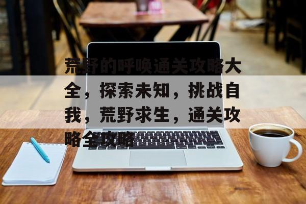荒野的呼唤通关攻略大全,探索未知,挑战自我,荒野求生,通关攻略全攻略 荒野的呼唤通关攻略大全,探索未知,挑战自我,荒野求生,通关攻略全攻略