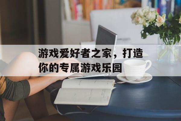 游戏爱好者之家,打造你的专属游戏乐园 游戏爱好者之家,打造你的专属游戏乐园