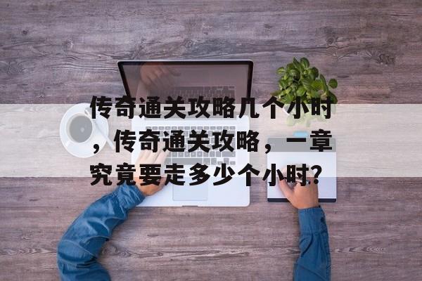 传奇通关攻略几个小时,传奇通关攻略,一章究竟要走多少个小时? 传奇通关攻略几个小时,传奇通关攻略,一章究竟要走多少个小时?