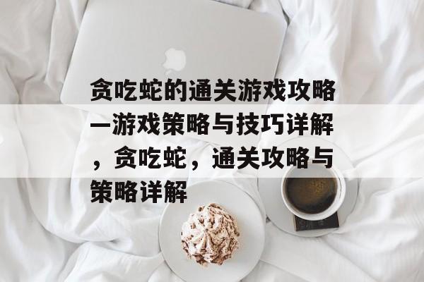 贪吃蛇的通关游戏攻略—游戏策略与技巧详解,贪吃蛇,通关攻略与策略详解 贪吃蛇的通关游戏攻略—游戏策略与技巧详解,贪吃蛇,通关攻略与策略详解
