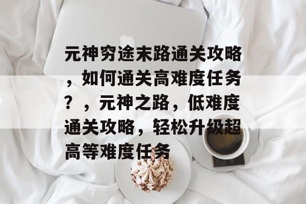 元神穷途末路通关攻略,如何通关高难度任务?,元神之路,低难度通关攻略,轻松升级超高等难度任务 元神穷途末路通关攻略,如何通关高难度任务?,元神之路,低难度通关攻略,轻松升级超高等难度任务