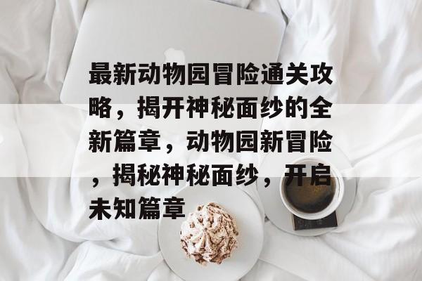 最新动物园冒险通关攻略,揭开神秘面纱的全新篇章,动物园新冒险,揭秘神秘面纱,开启未知篇章 最新动物园冒险通关攻略,揭开神秘面纱的全新篇章,动物园新冒险,揭秘神秘面纱,开启未知篇章