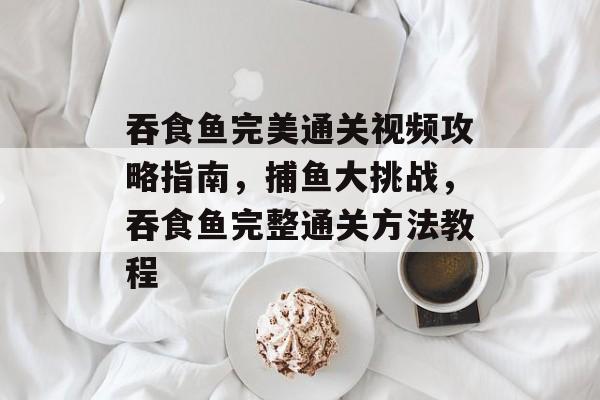 吞食鱼完美通关视频攻略指南,捕鱼大挑战,吞食鱼完整通关方法教程 吞食鱼完美通关视频攻略指南,捕鱼大挑战,吞食鱼完整通关方法教程