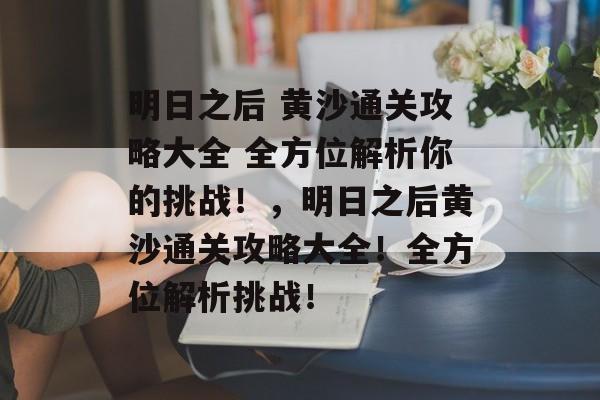 明日之后 黄沙通关攻略大全 全方位解析你的挑战！，明日之后黄沙通关攻略大全！全方位解析挑战！