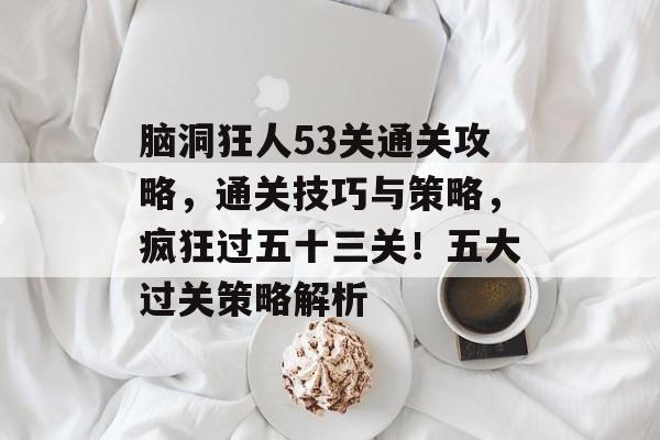 脑洞狂人53关通关攻略，通关技巧与策略，疯狂过五十三关！五大过关策略解析