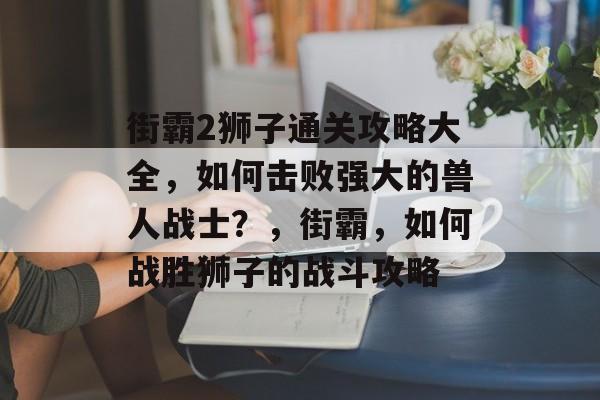街霸2狮子通关攻略大全,如何击败强大的兽人战士?,街霸,如何战胜狮子的战斗攻略 街霸2狮子通关攻略大全,如何击败强大的兽人战士?,街霸,如何战胜狮子的战斗攻略