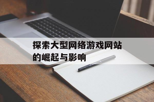 探索大型网络游戏网站的崛起与影响 探索大型网络游戏网站的崛起与影响