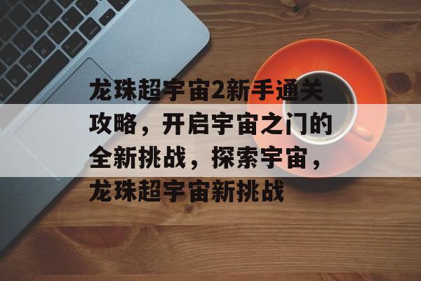 龙珠超宇宙2新手通关攻略,开启宇宙之门的全新挑战,探索宇宙,龙珠超宇宙新挑战 龙珠超宇宙2新手通关攻略,开启宇宙之门的全新挑战,探索宇宙,龙珠超宇宙新挑战