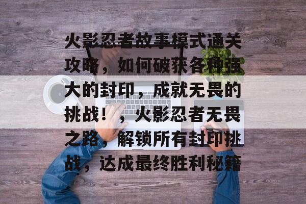 火影忍者故事模式通关攻略,如何破获各种强大的封印,成就无畏的挑战!,火影忍者无畏之路,解锁所有封印挑战,达成最终胜利秘籍 火影忍者故事模式通关攻略,如何破获各种强大的封印,成就无畏的挑战!,火影忍者无畏之路,解锁所有封印挑战,达成最终胜利秘籍