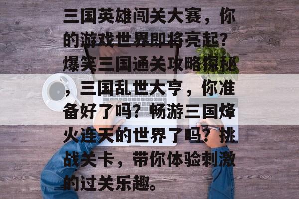 三国英雄闯关大赛,你的游戏世界即将亮起?爆笑三国通关攻略探秘,三国乱世大亨,你准备好了吗?畅游三国烽火连天的世界了吗?挑战关卡,带你体验刺激的过关乐趣。 三国英雄闯关大赛,你的游戏世界即将亮起?爆笑三国通关攻略探秘,三国乱世大亨,你准备好了吗?畅游三国烽火连天的世界了吗?挑战关卡,带你体验刺激的过关乐趣。