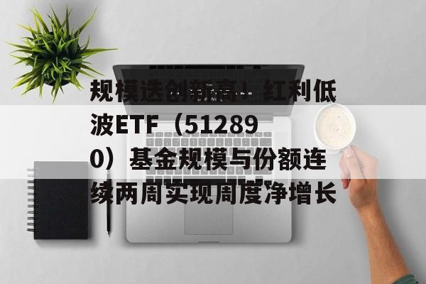 规模迭创新高!红利低波ETF(512890)基金规模与份额连续两周实现周度净增长 规模迭创新高!红利低波ETF(512890)基金规模与份额连续两周实现周度净增长