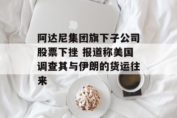 阿达尼集团旗下子公司股票下挫 报道称美国调查其与伊朗的货运往来 阿达尼集团旗下子公司股票下挫 报道称美国调查其与伊朗的货运往来