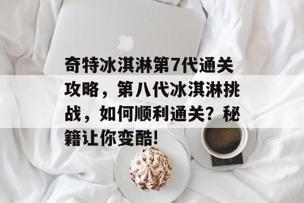 奇特冰淇淋第7代通关攻略,第八代冰淇淋挑战,如何顺利通关?秘籍让你变酷! 奇特冰淇淋第7代通关攻略,第八代冰淇淋挑战,如何顺利通关?秘籍让你变酷!