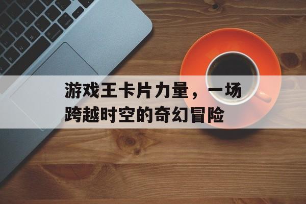 游戏王卡片力量,一场跨越时空的奇幻冒险 游戏王卡片力量,一场跨越时空的奇幻冒险