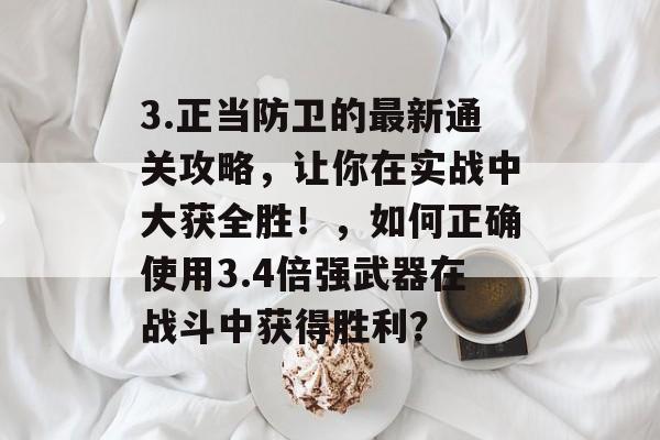 3.正当防卫的最新通关攻略,让你在实战中大获全胜!,如何正确使用3.4倍强武器在战斗中获得胜利? 3.正当防卫的最新通关攻略,让你在实战中大获全胜!,如何正确使用3.4倍强武器在战斗中获得胜利?