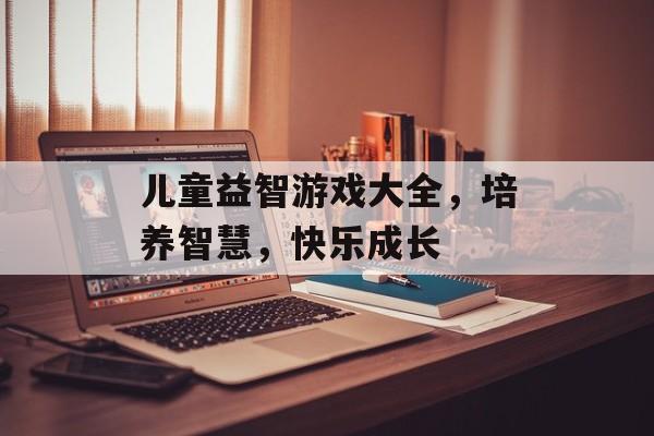 儿童益智游戏大全,培养智慧,快乐成长 儿童益智游戏大全,培养智慧,快乐成长