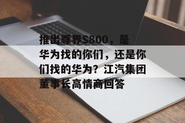 推出尊界S800,是华为找的你们,还是你们找的华为?江汽集团董事长高情商回答 推出尊界S800,是华为找的你们,还是你们找的华为?江汽集团董事长高情商回答