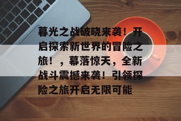 暮光之战破晓来袭!开启探索新世界的冒险之旅!,幕落惊天,全新战斗震撼来袭!引领探险之旅开启无限可能 暮光之战破晓来袭!开启探索新世界的冒险之旅!,幕落惊天,全新战斗震撼来袭!引领探险之旅开启无限可能