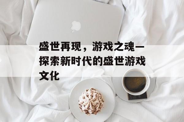 盛世再现,游戏之魂—探索新时代的盛世游戏文化 盛世再现,游戏之魂—探索新时代的盛世游戏文化