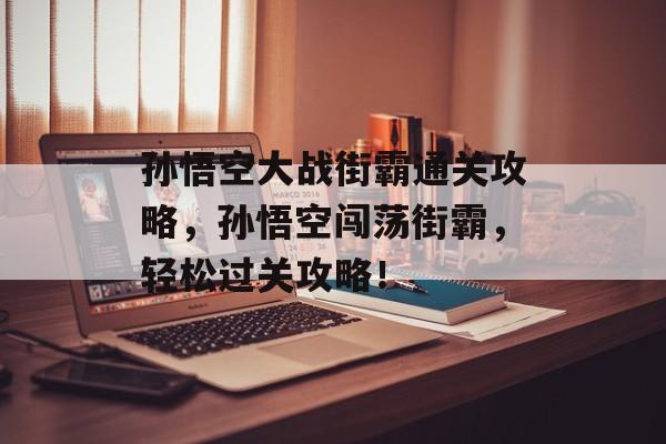 孙悟空大战街霸通关攻略,孙悟空闯荡街霸,轻松过关攻略! 孙悟空大战街霸通关攻略,孙悟空闯荡街霸,轻松过关攻略!