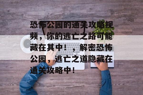 恐怖公园的通关攻略视频，你的逃亡之路可能藏在其中！，解密恐怖公园，逃亡之道隐藏在通关攻略中！