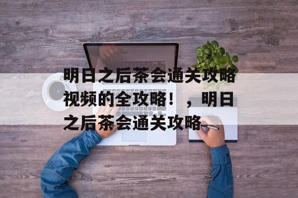 明日之后茶会通关攻略视频的全攻略!,明日之后茶会通关攻略 明日之后茶会通关攻略视频的全攻略!,明日之后茶会通关攻略