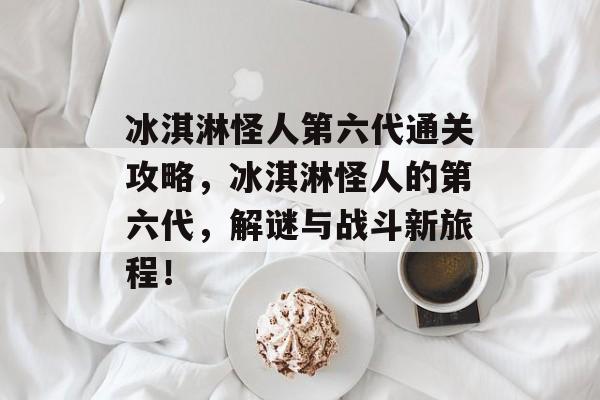 冰淇淋怪人第六代通关攻略,冰淇淋怪人的第六代,解谜与战斗新旅程! 冰淇淋怪人第六代通关攻略,冰淇淋怪人的第六代,解谜与战斗新旅程!