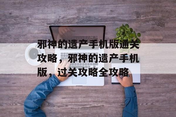 邪神的遗产手机版通关攻略,邪神的遗产手机版,过关攻略全攻略 邪神的遗产手机版通关攻略,邪神的遗产手机版,过关攻略全攻略