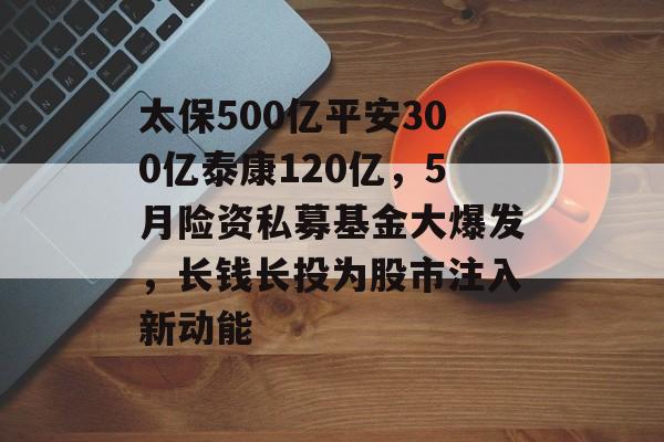 太保500亿平安300亿泰康120亿,5月险资私募基金大爆发,长钱长投为股市注入新动能 太保500亿平安300亿泰康120亿,5月险资私募基金大爆发,长钱长投为股市注入新动能