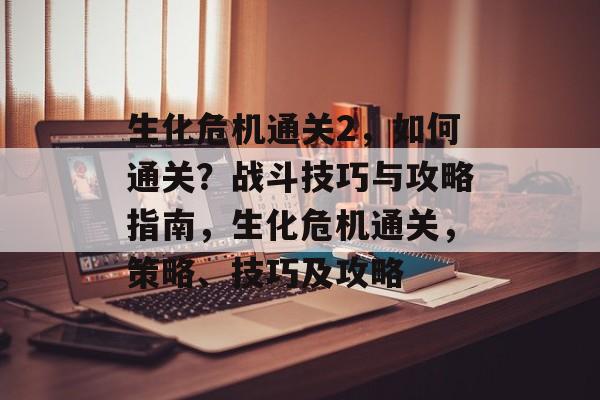 生化危机通关2，如何通关？战斗技巧与攻略指南，生化危机通关，策略、技巧及攻略