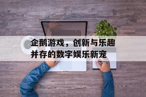 企鹅游戏，创新与乐趣并存的数字娱乐新宠