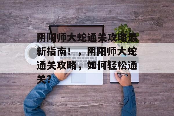 阴阳师大蛇通关攻略最新指南!,阴阳师大蛇通关攻略,如何轻松通关? 阴阳师大蛇通关攻略最新指南!,阴阳师大蛇通关攻略,如何轻松通关?