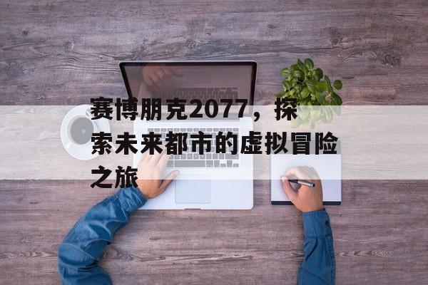 赛博朋克2077,探索未来都市的虚拟冒险之旅 赛博朋克2077,探索未来都市的虚拟冒险之旅