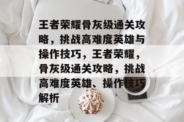 王者荣耀骨灰级通关攻略，挑战高难度英雄与操作技巧，王者荣耀，骨灰级通关攻略，挑战高难度英雄、操作技巧解析