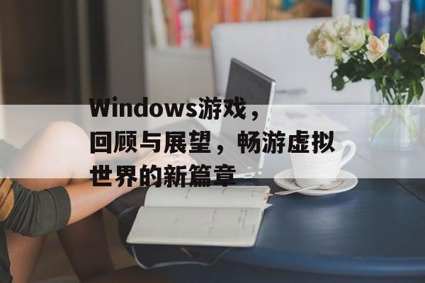 Windows游戏，回顾与展望，畅游虚拟世界的新篇章