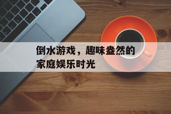 倒水游戏，趣味盎然的家庭娱乐时光