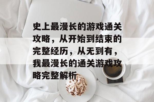 史上最漫长的游戏通关攻略,从开始到结束的完整经历,从无到有,我最漫长的通关游戏攻略完整解析 史上最漫长的游戏通关攻略,从开始到结束的完整经历,从无到有,我最漫长的通关游戏攻略完整解析