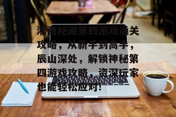 湘西秘藏第四游戏通关攻略,从新手到高手,辰山深处,解锁神秘第四游戏攻略,资深玩家也能轻松应对! 湘西秘藏第四游戏通关攻略,从新手到高手,辰山深处,解锁神秘第四游戏攻略,资深玩家也能轻松应对!
