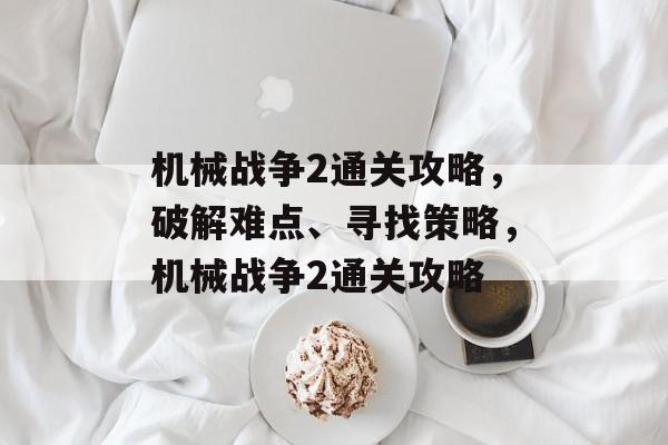 机械战争2通关攻略,破解难点、寻找策略,机械战争2通关攻略 机械战争2通关攻略,破解难点、寻找策略,机械战争2通关攻略