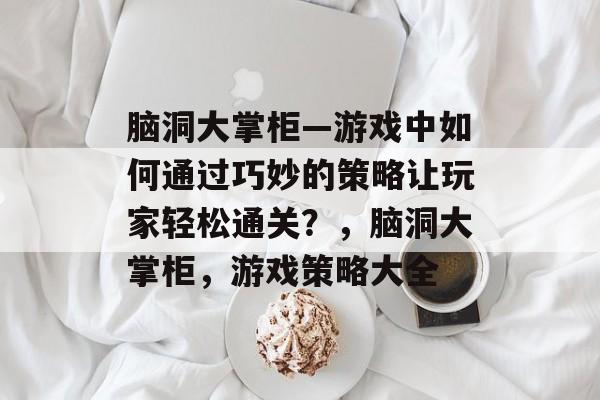 脑洞大掌柜—游戏中如何通过巧妙的策略让玩家轻松通关?,脑洞大掌柜,游戏策略大全 脑洞大掌柜—游戏中如何通过巧妙的策略让玩家轻松通关?,脑洞大掌柜,游戏策略大全