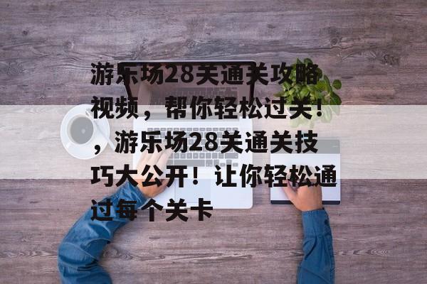 游乐场28关通关攻略视频，帮你轻松过关！，游乐场28关通关技巧大公开！让你轻松通过每个关卡